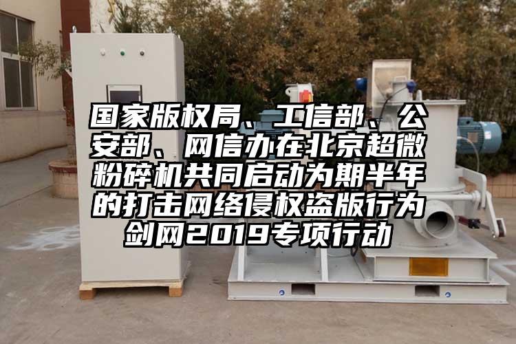 國家版權局、工信部、公安部、網信辦在北京超微蘑菇TV官方在线观看共同啟動為期半年的打擊網絡侵權盜版行為劍網2019專項行動